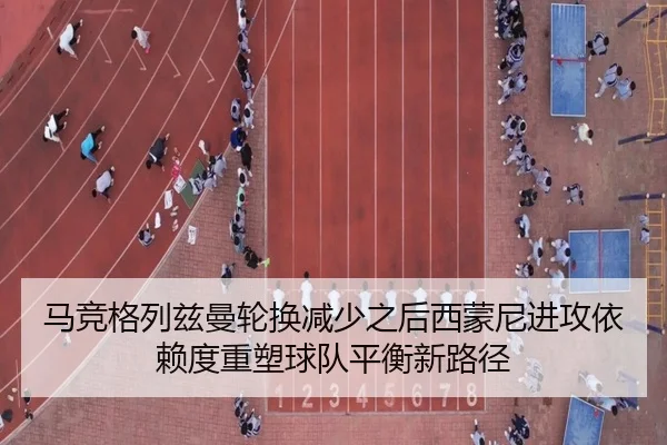 马竞格列兹曼轮换减少之后西蒙尼进攻依赖度重塑球队平衡新路径